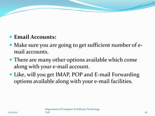  Email Accounts:
  Make sure you are going to get sufficient number of e-
   mail accounts.
  There are many other options available which come
   along with your e-mail account.
  Like, will you get IMAP, POP and E-mail Forwarding
   options available along with your e-mail facilities.



                Department of Computer & Software Technology
11/5/2012       UoS                                            26
 