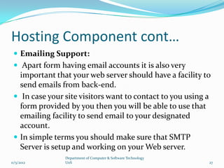 Hosting Component cont…
  Emailing Support:
  Apart form having email accounts it is also very
   important that your web server should have a facility to
   send emails from back-end.
  In case your site visitors want to contact to you using a
   form provided by you then you will be able to use that
   emailing facility to send email to your designated
   account.
  In simple terms you should make sure that SMTP
   Server is setup and working on your Web server.
                Department of Computer & Software Technology
11/5/2012       UoS                                            27
 