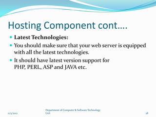 Hosting Component cont….
  Latest Technologies:
  You should make sure that your web server is equipped
   with all the latest technologies.
  It should have latest version support for
   PHP, PERL, ASP and JAVA etc.




                Department of Computer & Software Technology
11/5/2012       UoS                                            28
 