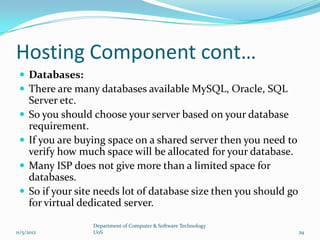 Hosting Component cont…
  Databases:
  There are many databases available MySQL, Oracle, SQL
     Server etc.
    So you should choose your server based on your database
     requirement.
    If you are buying space on a shared server then you need to
     verify how much space will be allocated for your database.
    Many ISP does not give more than a limited space for
     databases.
    So if your site needs lot of database size then you should go
     for virtual dedicated server.

                   Department of Computer & Software Technology
11/5/2012          UoS                                               29
 