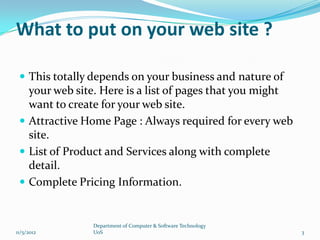 What to put on your web site ?

  This totally depends on your business and nature of
   your web site. Here is a list of pages that you might
   want to create for your web site.
  Attractive Home Page : Always required for every web
   site.
  List of Product and Services along with complete
   detail.
  Complete Pricing Information.


               Department of Computer & Software Technology
11/5/2012      UoS                                            3
 