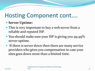 Hosting Component cont….
  Server Uptime:
  This is very important to buy a web server from a
   reliable and reputed ISP.
  You should make sure your ISP is giving you 99.99%
   server uptime.
  If there is server down then there are many service
   providers who gives you compensation in case your
   sites goes down more than a limited time.


                Department of Computer & Software Technology
11/5/2012       UoS                                            30
 