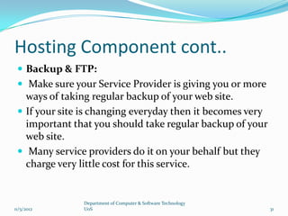 Hosting Component cont..
  Backup & FTP:
  Make sure your Service Provider is giving you or more
   ways of taking regular backup of your web site.
  If your site is changing everyday then it becomes very
   important that you should take regular backup of your
   web site.
  Many service providers do it on your behalf but they
   charge very little cost for this service.


               Department of Computer & Software Technology
11/5/2012      UoS                                            31
 