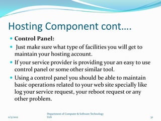 Hosting Component cont….
  Control Panel:
  Just make sure what type of facilities you will get to
   maintain your hosting account.
  If your service provider is providing your an easy to use
   control panel or some other similar tool.
  Using a control panel you should be able to maintain
   basic operations related to your web site specially like
   log your service request, your reboot request or any
   other problem.

                Department of Computer & Software Technology
11/5/2012       UoS                                            32
 