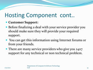 Hosting Component cont..
  Customer Support:
  Before finalizing a deal with your service provider you
   should make sure they will provide your required
   support.
  You can get this information using Internet forums or
   from your friends.
  There are many service providers who give you 24x7
   support for any technical or non technical problem.


                Department of Computer & Software Technology
11/5/2012       UoS                                            33
 