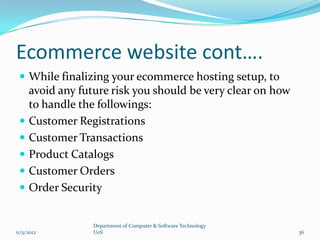 Ecommerce website cont….
  While finalizing your ecommerce hosting setup, to
     avoid any future risk you should be very clear on how
     to handle the followings:
    Customer Registrations
    Customer Transactions
    Product Catalogs
    Customer Orders
    Order Security


                  Department of Computer & Software Technology
11/5/2012         UoS                                            36
 