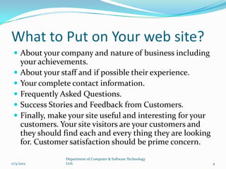 What to Put on Your web site?
  About your company and nature of business including
     your achievements.
    About your staff and if possible their experience.
    Your complete contact information.
    Frequently Asked Questions.
    Success Stories and Feedback from Customers.
    Finally, make your site useful and interesting for your
     customers. Your site visitors are your customers and
     they should find each and every thing they are looking
     for. Customer satisfaction should be prime concern.
                  Department of Computer & Software Technology
11/5/2012         UoS                                            4
 