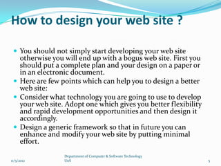 How to design your web site ?

  You should not simply start developing your web site
   otherwise you will end up with a bogus web site. First you
   should put a complete plan and your design on a paper or
   in an electronic document.
  Here are few points which can help you to design a better
   web site:
  Consider what technology you are going to use to develop
   your web site. Adopt one which gives you better flexibility
   and rapid development opportunities and then design it
   accordingly.
  Design a generic framework so that in future you can
   enhance and modify your web site by putting minimal
   effort.
                 Department of Computer & Software Technology
11/5/2012        UoS                                             5
 