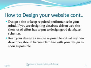 How to Design your website cont..
  Design a site to keep required performance in your
   mind. If you are designing database driven web site
   then lot of effort has to put to design good database
   schemas.
  Keep your design as simple as possible so that any new
   developer should become familiar with your design as
   soon as possible.




               Department of Computer & Software Technology
11/5/2012      UoS                                            6
 