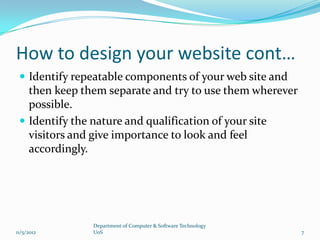 How to design your website cont…
  Identify repeatable components of your web site and
   then keep them separate and try to use them wherever
   possible.
  Identify the nature and qualification of your site
   visitors and give importance to look and feel
   accordingly.




               Department of Computer & Software Technology
11/5/2012      UoS                                            7
 