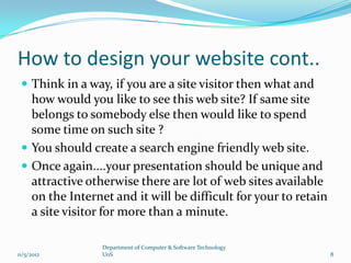 How to design your website cont..
  Think in a way, if you are a site visitor then what and
   how would you like to see this web site? If same site
   belongs to somebody else then would like to spend
   some time on such site ?
  You should create a search engine friendly web site.
  Once again....your presentation should be unique and
   attractive otherwise there are lot of web sites available
   on the Internet and it will be difficult for your to retain
   a site visitor for more than a minute.

                 Department of Computer & Software Technology
11/5/2012        UoS                                             8
 