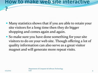 How to make web site interactive
?

  Many statistics shows that if you are able to retain your
   site visitors for a long time then they do bigger
   shopping and comes again and again.
  So make sure you have done something for your site
   visitors to do on your web site. Though offering a lot of
   quality information can also serve as a great visitor
   magnet and will generate more repeat visits.




                Department of Computer & Software Technology
11/5/2012       UoS                                            9
 