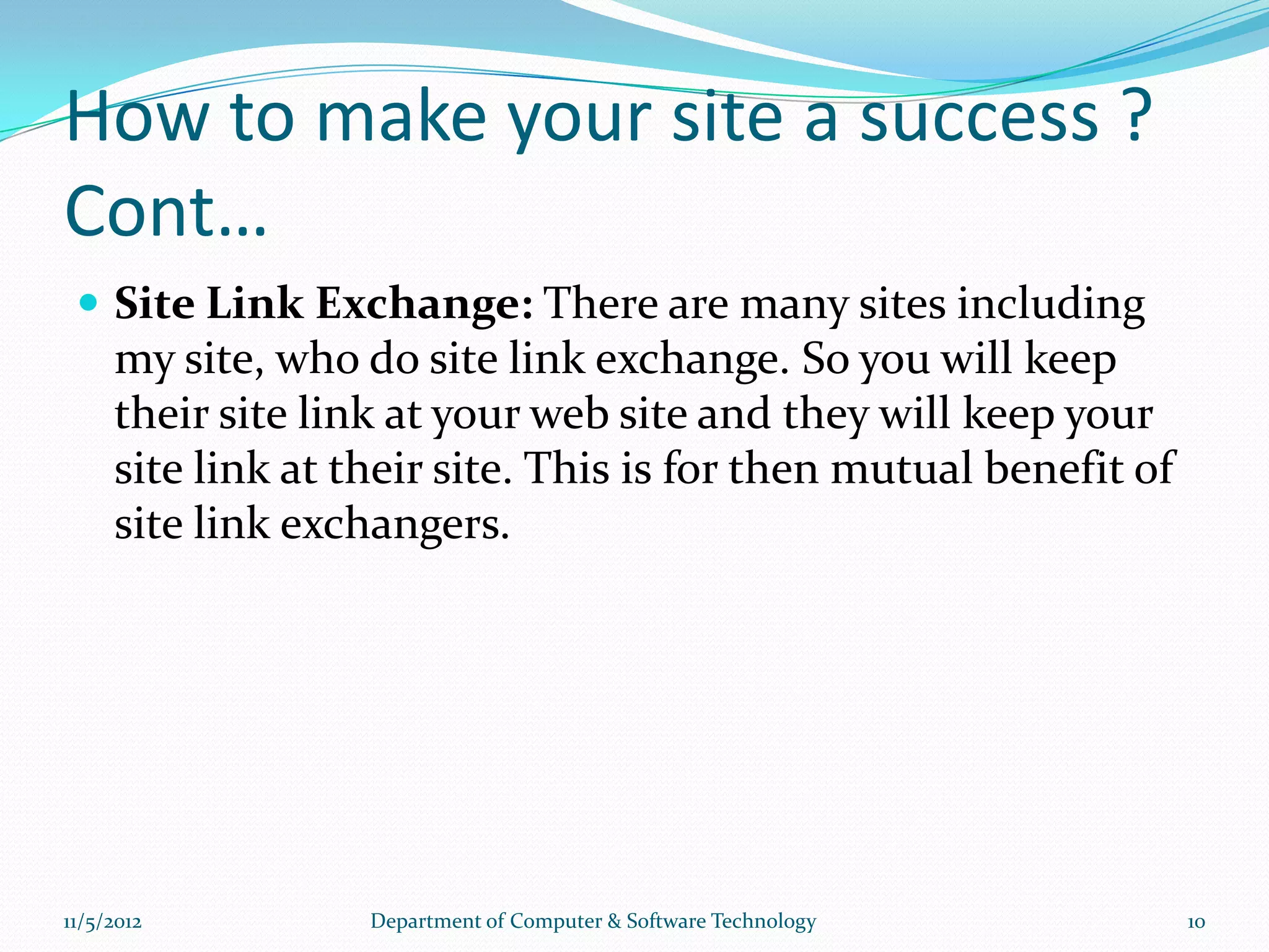 How to make your site a success ?
Cont…
  Site Link Exchange: There are many sites including
     my site, who do site link exchange. So you will keep
     their site link at your web site and they will keep your
     site link at their site. This is for then mutual benefit of
     site link exchangers.




11/5/2012          Department of Computer & Software Technology    10
 