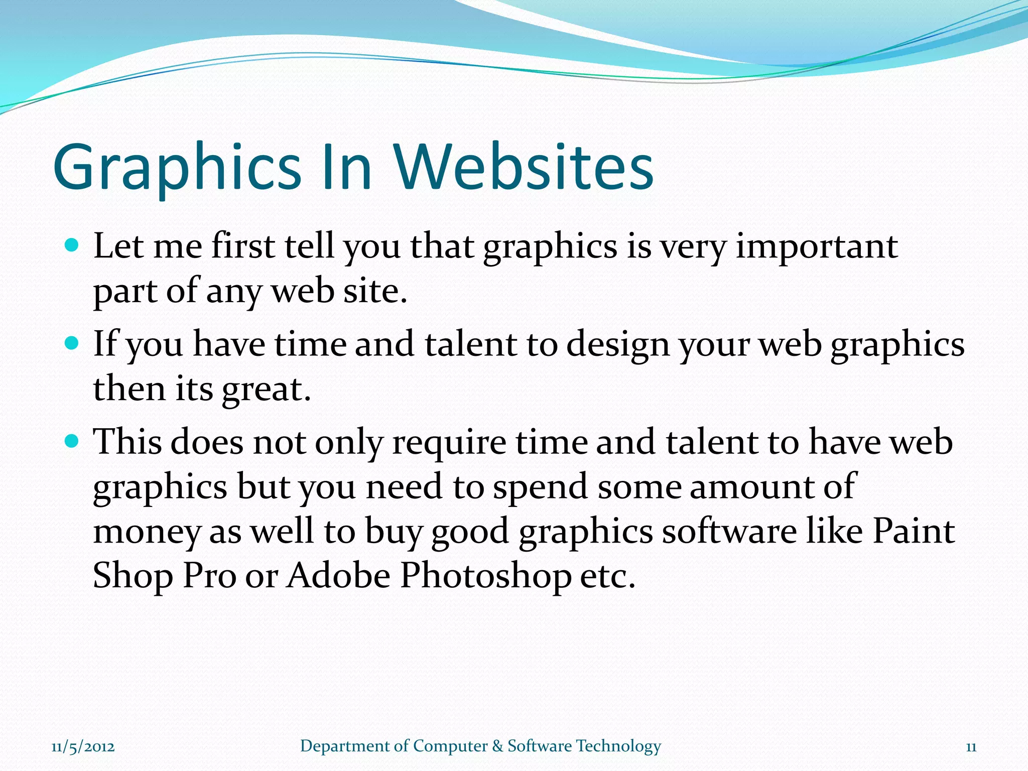 Graphics In Websites
  Let me first tell you that graphics is very important
   part of any web site.
  If you have time and talent to design your web graphics
   then its great.
  This does not only require time and talent to have web
   graphics but you need to spend some amount of
   money as well to buy good graphics software like Paint
   Shop Pro or Adobe Photoshop etc.



11/5/2012       Department of Computer & Software Technology   11
 