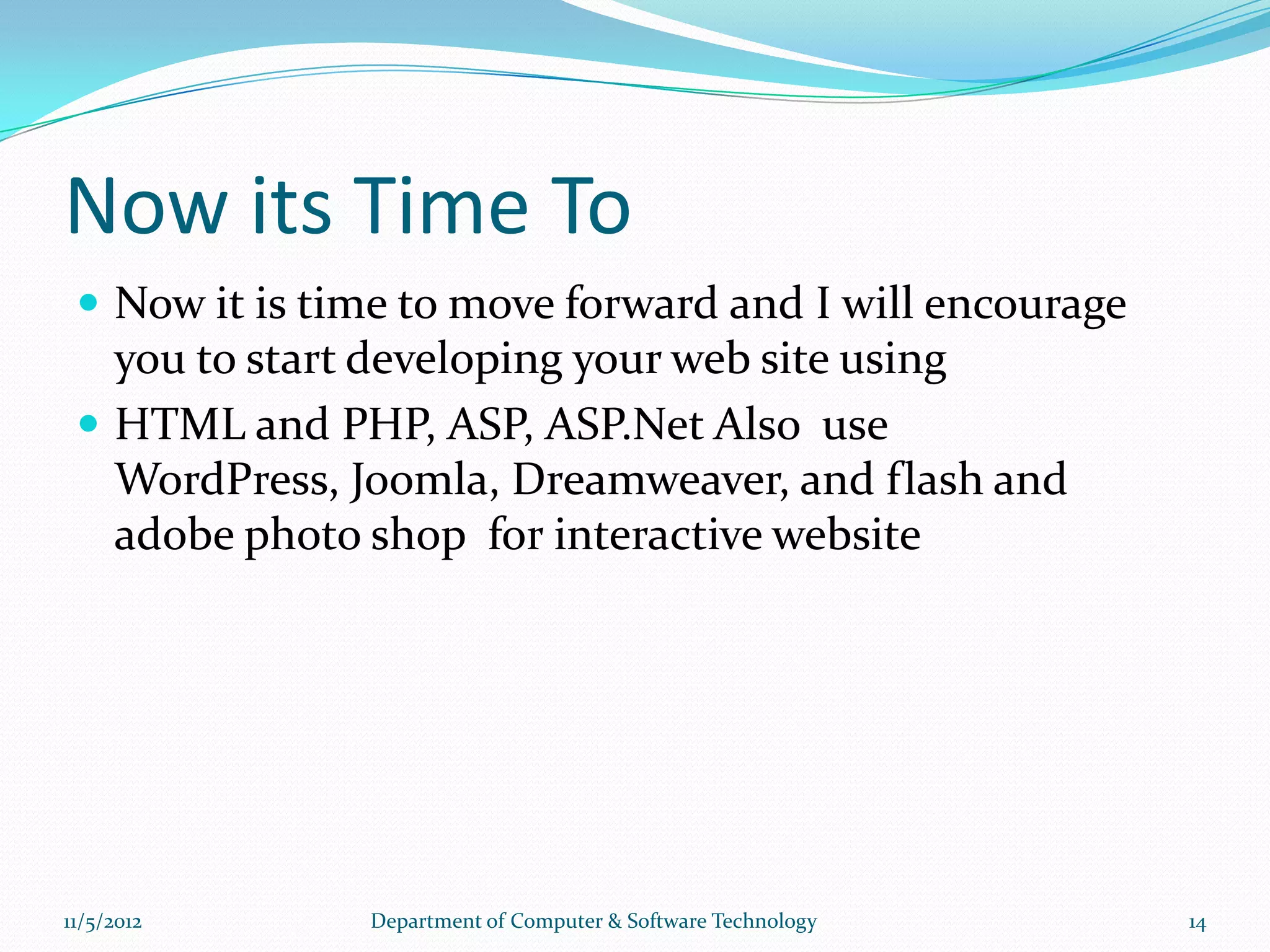 Now its Time To
  Now it is time to move forward and I will encourage
   you to start developing your web site using
  HTML and PHP, ASP, ASP.Net Also use
   WordPress, Joomla, Dreamweaver, and flash and
   adobe photo shop for interactive website




11/5/2012      Department of Computer & Software Technology   14
 