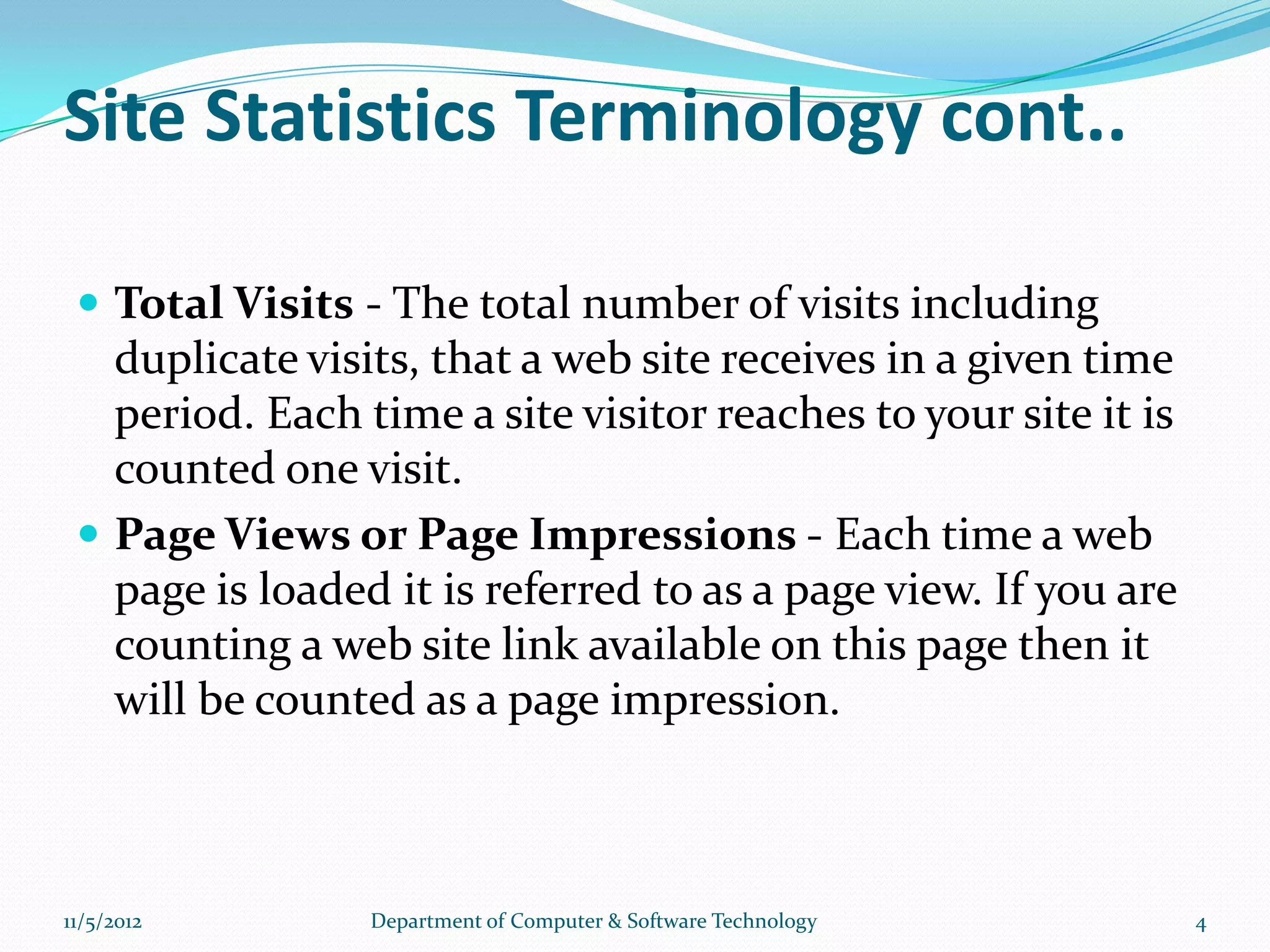 Site Statistics Terminology cont..

  Total Visits - The total number of visits including
   duplicate visits, that a web site receives in a given time
   period. Each time a site visitor reaches to your site it is
   counted one visit.
  Page Views or Page Impressions - Each time a web
   page is loaded it is referred to as a page view. If you are
   counting a web site link available on this page then it
   will be counted as a page impression.



11/5/2012        Department of Computer & Software Technology    4
 