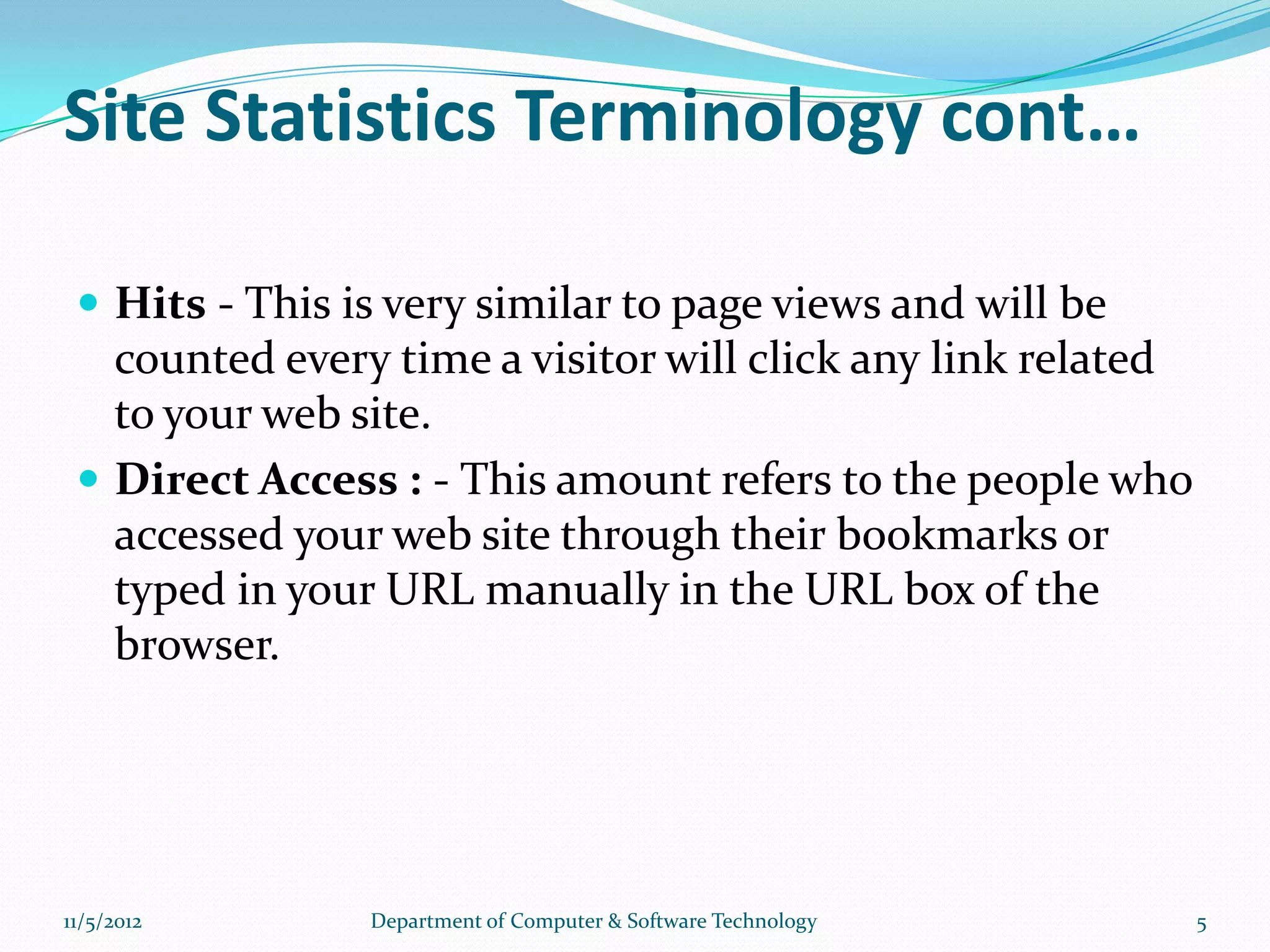 Site Statistics Terminology cont…

  Hits - This is very similar to page views and will be
   counted every time a visitor will click any link related
   to your web site.
  Direct Access : - This amount refers to the people who
   accessed your web site through their bookmarks or
   typed in your URL manually in the URL box of the
   browser.




11/5/2012       Department of Computer & Software Technology   5
 