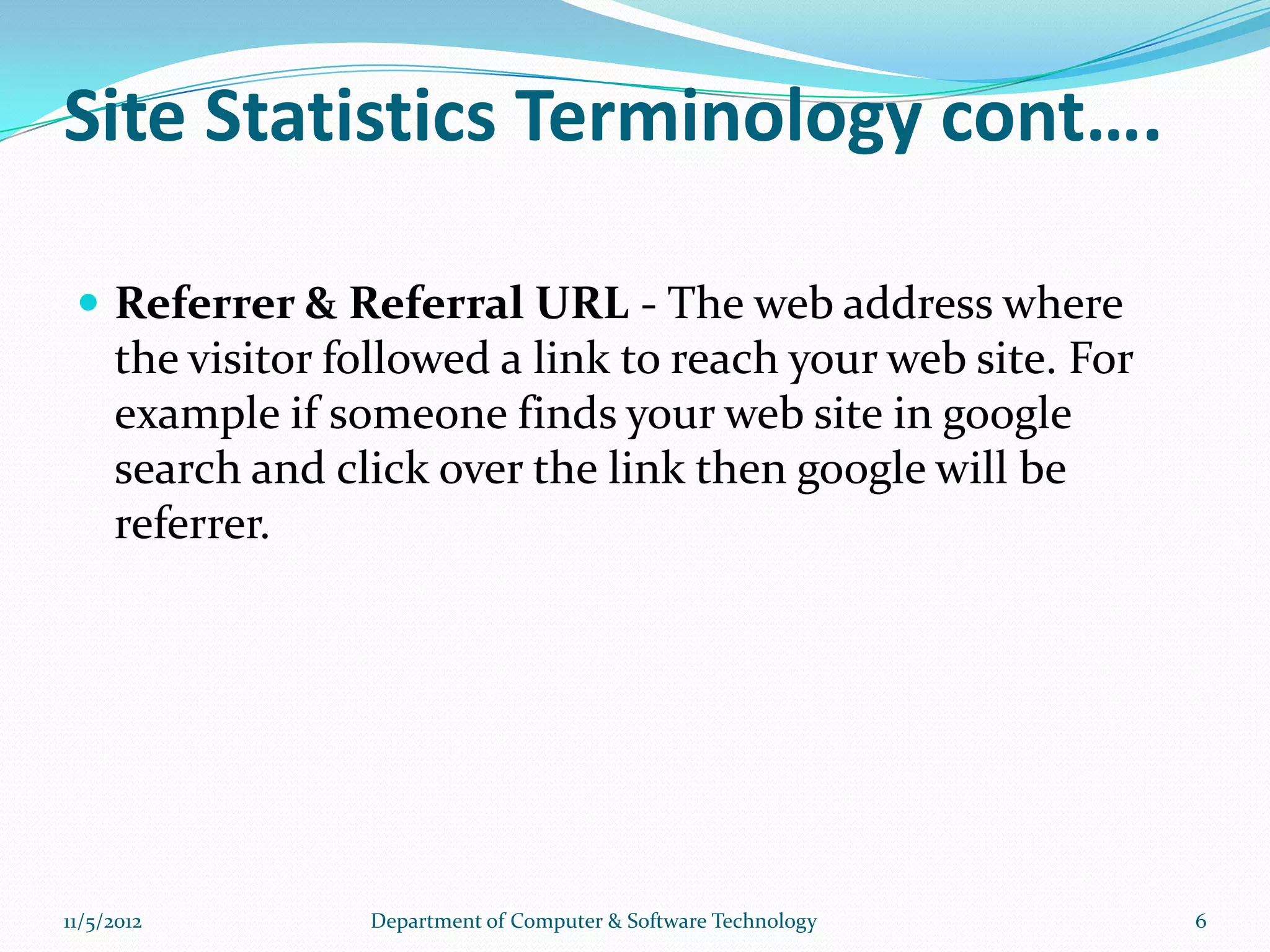 Site Statistics Terminology cont….

  Referrer & Referral URL - The web address where
     the visitor followed a link to reach your web site. For
     example if someone finds your web site in google
     search and click over the link then google will be
     referrer.




11/5/2012         Department of Computer & Software Technology   6
 