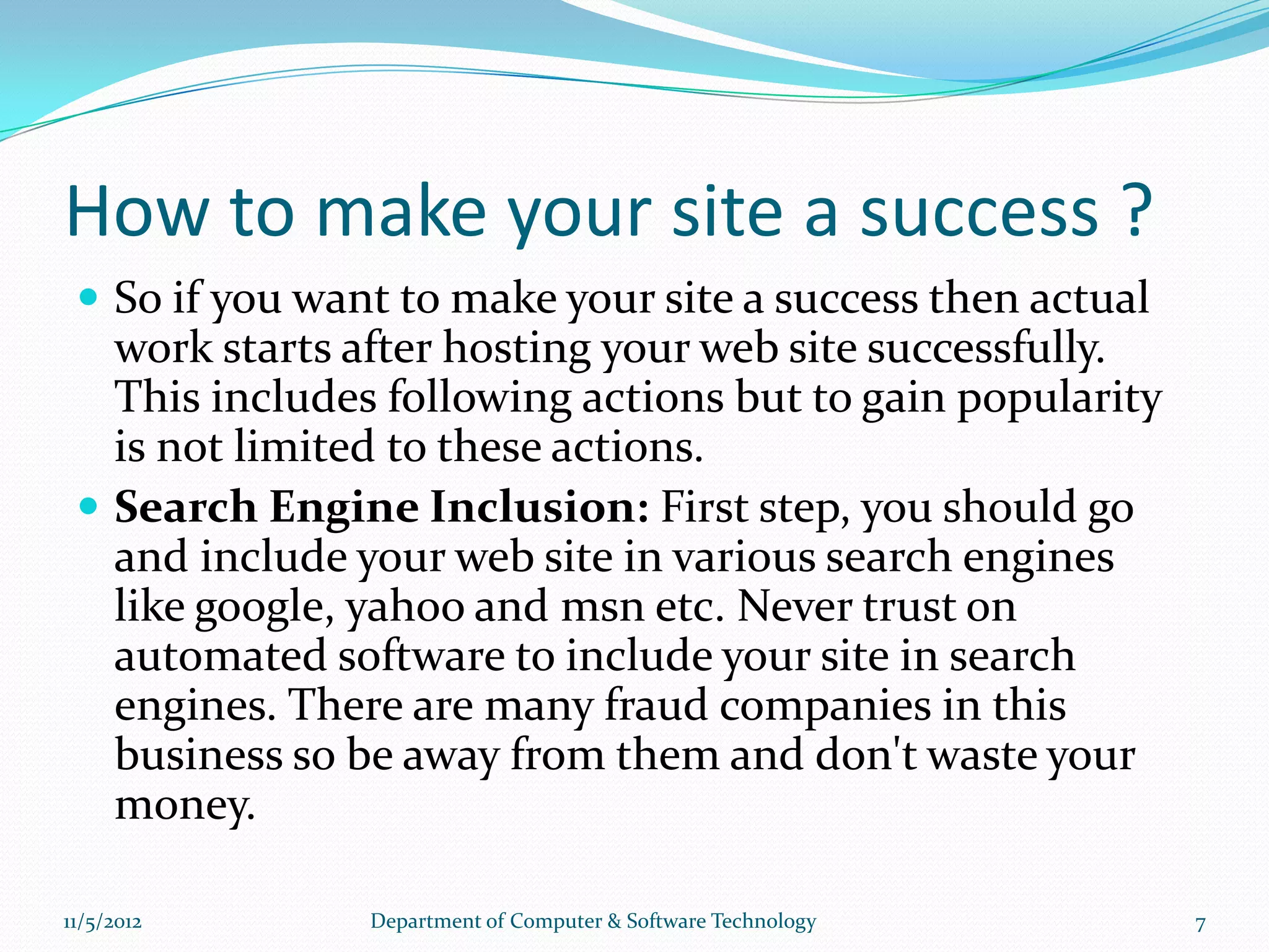 How to make your site a success ?
  So if you want to make your site a success then actual
   work starts after hosting your web site successfully.
   This includes following actions but to gain popularity
   is not limited to these actions.
  Search Engine Inclusion: First step, you should go
   and include your web site in various search engines
   like google, yahoo and msn etc. Never trust on
   automated software to include your site in search
   engines. There are many fraud companies in this
   business so be away from them and don't waste your
   money.

11/5/2012       Department of Computer & Software Technology   7
 