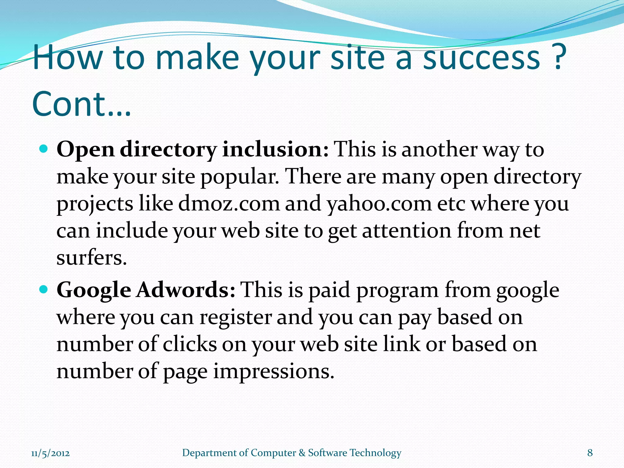 How to make your site a success ?
Cont…
  Open directory inclusion: This is another way to
   make your site popular. There are many open directory
   projects like dmoz.com and yahoo.com etc where you
   can include your web site to get attention from net
   surfers.
  Google Adwords: This is paid program from google
   where you can register and you can pay based on
   number of clicks on your web site link or based on
   number of page impressions.


11/5/2012      Department of Computer & Software Technology   8
 