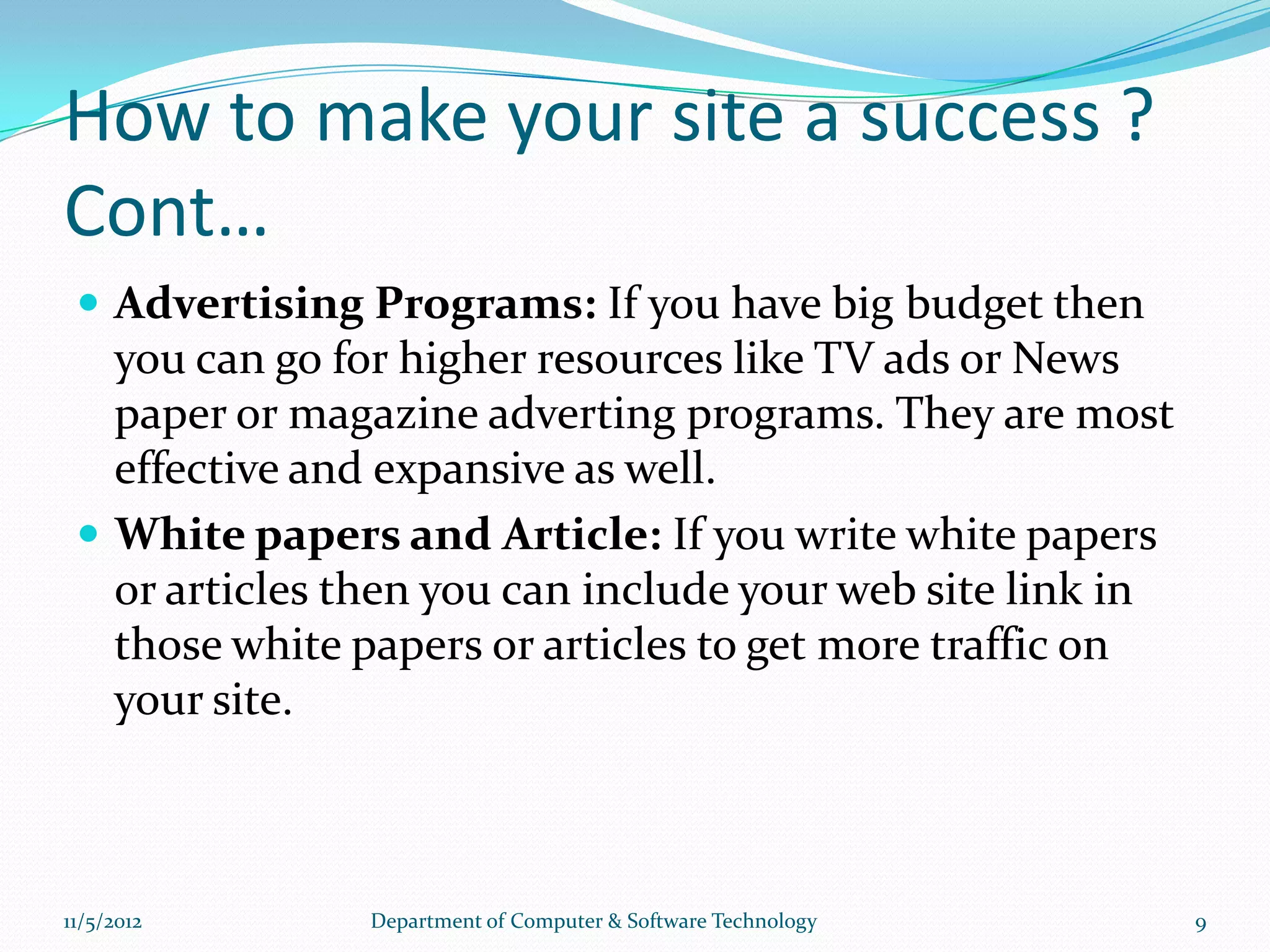 How to make your site a success ?
Cont…
  Advertising Programs: If you have big budget then
   you can go for higher resources like TV ads or News
   paper or magazine adverting programs. They are most
   effective and expansive as well.
  White papers and Article: If you write white papers
   or articles then you can include your web site link in
   those white papers or articles to get more traffic on
   your site.



11/5/2012       Department of Computer & Software Technology   9
 