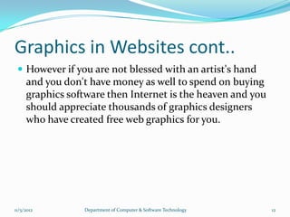 Graphics in Websites cont..
  However if you are not blessed with an artist's hand
     and you don't have money as well to spend on buying
     graphics software then Internet is the heaven and you
     should appreciate thousands of graphics designers
     who have created free web graphics for you.




11/5/2012        Department of Computer & Software Technology   12
 