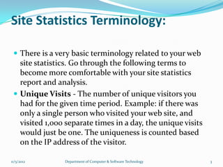 Site Statistics Terminology:

  There is a very basic terminology related to your web
   site statistics. Go through the following terms to
   become more comfortable with your site statistics
   report and analysis.
  Unique Visits - The number of unique visitors you
   had for the given time period. Example: if there was
   only a single person who visited your web site, and
   visited 1,000 separate times in a day, the unique visits
   would just be one. The uniqueness is counted based
   on the IP address of the visitor.

11/5/2012       Department of Computer & Software Technology   3
 