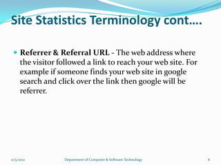 Site Statistics Terminology cont….

  Referrer & Referral URL - The web address where
     the visitor followed a link to reach your web site. For
     example if someone finds your web site in google
     search and click over the link then google will be
     referrer.




11/5/2012         Department of Computer & Software Technology   6
 