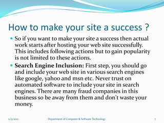 How to make your site a success ?
  So if you want to make your site a success then actual
   work starts after hosting your web site successfully.
   This includes following actions but to gain popularity
   is not limited to these actions.
  Search Engine Inclusion: First step, you should go
   and include your web site in various search engines
   like google, yahoo and msn etc. Never trust on
   automated software to include your site in search
   engines. There are many fraud companies in this
   business so be away from them and don't waste your
   money.

11/5/2012       Department of Computer & Software Technology   7
 