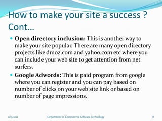 How to make your site a success ?
Cont…
  Open directory inclusion: This is another way to
   make your site popular. There are many open directory
   projects like dmoz.com and yahoo.com etc where you
   can include your web site to get attention from net
   surfers.
  Google Adwords: This is paid program from google
   where you can register and you can pay based on
   number of clicks on your web site link or based on
   number of page impressions.


11/5/2012      Department of Computer & Software Technology   8
 
