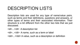 Description lists are used for any type of name/value pairs, 
such as terms and their definitions, questions and answers, or 
other types of terms and their associated information. Their 
structure is a bit different from the other two lists that we just 
discussed. 
<dl>...</dl> A description list 
<dt>...</dt> A name, such as a term or label 
<dd>...</dd> A value, such as a description or definition 
 