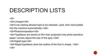 <dl> 
<dt>Linotype</dt> 
<dd>Line-casting allowed type to be selected, used, then recirculated 
into the machine automatically.</dd> 
<dt>Photocomposition</dt> 
<dd>Typefaces are stored on film then projected onto photo-sensitive 
paper. Lenses adjust the size of the type.</dd> 
<dt>Digital type</dt> 
<dd>Digital typefaces store the outline of the font in shape. </dd> 
</dl> 
 