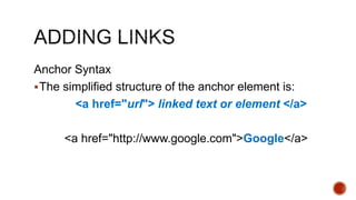 Anchor Syntax 
The simplified structure of the anchor element is: 
<a href="url"> linked text or element </a> 
<a href="http://www.google.com">Google</a> 
 