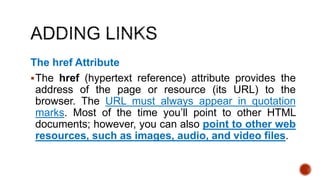 The href Attribute 
The href (hypertext reference) attribute provides the 
address of the page or resource (its URL) to the 
browser. The URL must always appear in quotation 
marks. Most of the time you’ll point to other HTML 
documents; however, you can also point to other web 
resources, such as images, audio, and video files. 
 