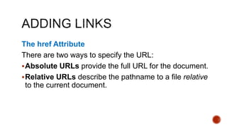 The href Attribute 
There are two ways to specify the URL: 
Absolute URLs provide the full URL for the document. 
Relative URLs describe the pathname to a file relative 
to the current document. 
 