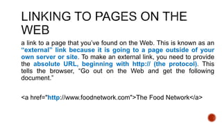 a link to a page that you’ve found on the Web. This is known as an 
“external” link because it is going to a page outside of your 
own server or site. To make an external link, you need to provide 
the absolute URL, beginning with http:// (the protocol). This 
tells the browser, “Go out on the Web and get the following 
document.” 
<a href="http://www.foodnetwork.com">The Food Network</a> 
 