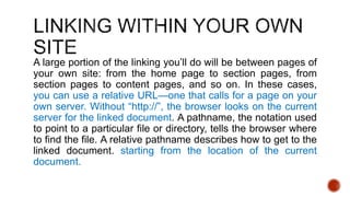 A large portion of the linking you’ll do will be between pages of 
your own site: from the home page to section pages, from 
section pages to content pages, and so on. In these cases, 
you can use a relative URL—one that calls for a page on your 
own server. Without “http://”, the browser looks on the current 
server for the linked document. A pathname, the notation used 
to point to a particular file or directory, tells the browser where 
to find the file. A relative pathname describes how to get to the 
linked document. starting from the location of the current 
document. 
 