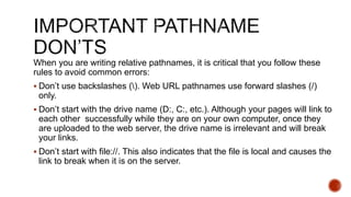When you are writing relative pathnames, it is critical that you follow these 
rules to avoid common errors: 
 Don’t use backslashes (). Web URL pathnames use forward slashes (/) 
only. 
 Don’t start with the drive name (D:, C:, etc.). Although your pages will link to 
each other successfully while they are on your own computer, once they 
are uploaded to the web server, the drive name is irrelevant and will break 
your links. 
 Don’t start with file://. This also indicates that the file is local and causes the 
link to break when it is on the server. 
 