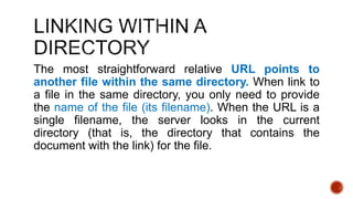 The most straightforward relative URL points to 
another file within the same directory. When link to 
a file in the same directory, you only need to provide 
the name of the file (its filename). When the URL is a 
single filename, the server looks in the current 
directory (that is, the directory that contains the 
document with the link) for the file. 
 
