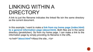A link to just the filename indicates the linked file isin the same directory 
as the current document. 
In this example, I want to make a link from my home page (index.html) 
to a general information page (about.html). Both files are in the same 
directory (jenskitchen). So from my home page, I can make a link to the 
information page by simply providing its filename in the URL. 
<a href="about.html">About the site...</a> 
 