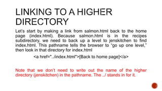 Let’s start by making a link from salmon.html back to the home 
page (index.html). Because salmon.html is in the recipes 
subdirectory, we need to back up a level to jenskitchen to find 
index.html. This pathname tells the browser to “go up one level,” 
then look in that directory for index.html 
<a href="../index.html">[Back to home page]</a> 
Note that we don’t need to write out the name of the higher 
directory (jenskitchen) in the pathname. The ../ stands in for it. 
 