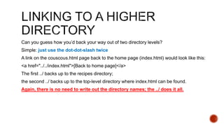 Can you guess how you’d back your way out of two directory levels? 
Simple: just use the dot-dot-slash twice 
A link on the couscous.html page back to the home page (index.html) would look like this: 
<a href="../../index.html">[Back to home page]</a> 
The first ../ backs up to the recipes directory; 
the second ../ backs up to the top-level directory where index.html can be found. 
Again, there is no need to write out the directory names; the ../ does it all. 
 