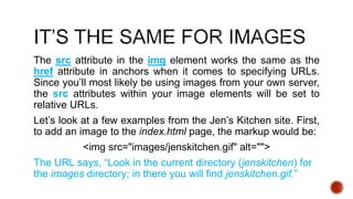 The src attribute in the img element works the same as the 
href attribute in anchors when it comes to specifying URLs. 
Since you’ll most likely be using images from your own server, 
the src attributes within your image elements will be set to 
relative URLs. 
Let’s look at a few examples from the Jen’s Kitchen site. First, 
to add an image to the index.html page, the markup would be: 
<img src="images/jenskitchen.gif" alt=""> 
The URL says, “Look in the current directory (jenskitchen) for 
the images directory; in there you will find jenskitchen.gif.” 
 
