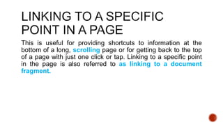 This is useful for providing shortcuts to information at the 
bottom of a long, scrolling page or for getting back to the top 
of a page with just one click or tap. Linking to a specific point 
in the page is also referred to as linking to a document 
fragment. 
 