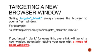 Setting target="_blank" always causes the browser to 
open a fresh window. 
For example: 
<a href="http://www.oreilly.com" target="_blank">O'Reilly</a> 
If you target “_blank” for every link, every link will launch a 
new window, potentially leaving your user with a mess of 
open windows. 
 