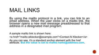 By using the mailto protocol in a link, you can link to an 
email address. When the user clicks on a mailto link, the 
browser opens a new mail message preaddressed to that 
address in a designated mail program. 
A sample mailto link is shown here: 
<a href="mailto:alklecker@example.com">Contact Al Klecker</a> 
As you can see, it’s a standard anchor element with the href 
attribute. But the value is set to mailto:name@address.com. 
 