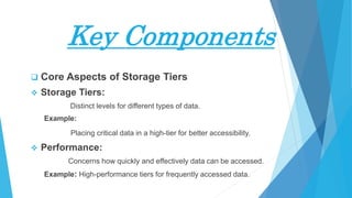 Key Components
 Core Aspects of Storage Tiers
 Storage Tiers:
Distinct levels for different types of data.
Example:
Placing critical data in a high-tier for better accessibility.
 Performance:
Concerns how quickly and effectively data can be accessed.
Example: High-performance tiers for frequently accessed data.
 