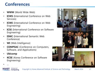 Conferences
• WWW (World Wide Web)
• ICWS (International Conference on Web
Services)
• ICWE (International Conference on Web
Engineering)
• ICSE (International Conference on Software
Engineering)
• ISWC (International Semantic Web
Conference)
• WI (Web Intelligence)
• COMPSAC (Conference on Computers,
Software, and Applications)
• Ubicomp
• KCSE (Korea Conference on Software
Engineering)
• …
March 2016Copyright (c) Korea Advanced Institute of Science and Technology 17
 