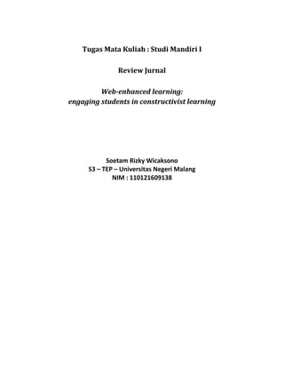 Tugas Mata Kuliah : Studi Mandiri I<br />Review Jurnal<br />Web-enhanced learning: <br />engaging students in constructivist learning<br />Soetam Rizky Wicaksono<br />S3 – TEP – Universitas Negeri Malang<br />NIM : 110121609138<br />Referensi :<br />Neo, Mai. 2005. “Web-enhanced learning: engaging students in constructivist learning”. Campus Wide Information System;2005; vol. 22, no. 1. hal 4-14<br />Rangkuman :<br />Makalah ini melakukan penelitian terhadap 102 mahasiswa di fakultas multimedia kreatif di Universitas Multimedia Subang Jaya Malaysia. Dengan mengacu kepada model konstruktivisme, mahasiswa dibagi menjadi beberapa  kelompok untuk mengerjakan sebuah proyek modifikasi situs web. Modifikasi situs tidak dibatasi oleh peraturan khusus, namun sengaja dibiarkan mengikuti kreatifitas masing-masing kelompok. Namun pihak dosen menyediakan sarana komunikasi melalui messenger agar para mahasiswa dapat merasakan bahwa dosen tetap menjadi faktor utama dalam pembimbingan tugas.<br />Dari sisi landasan teori yang diambil dari makalah ini, disebutkan mengenai perspektif pembelajaran model konstruktivis yang dimulai dari tahun 70-an. Disebutkan pula bahwa di dalam teori pendidikan modern, model konstruktivis telah menjadi faktor dominan. Hal ini disebabkan bahwa dengan adanya penerapan model ini maka pembelajar dapat menciptakan interpretasi sendiri mengenai dunia yang sedang dijalani berdasarkan pengalaman terdahulu.<br />Model konstruktivis telah menggeser paradigma belajar menjadi student-centric sehingga pembelajar menjadi aktif dan bertanggungjawab sendiri atas apa yang akan dan telah mereka pelajari. Untuk mencapai hal tersebut, maka dapat diterapkan aktifitas-aktifitas yang bersifat kolaboratif agar  dapat tercipta perspektif multi dimensi berdasarkan aktifitas tersebut. Dalam aktifitas yang bersifat kolaboratif, pengajar lebih bersifat sebagai fasilitator dan membimbing serta mendukung proses pembelajaran.<br />Dari eksperimen yang dilakukan, modifikasi situs web dilakukan dengan menggunakan utilitas seperti Macromedia Dreamweaver dan Adobe Flash. Dan sebelum dilakukan modifikasi, maka tiap kelompok wajib melakukan analisa terhadap situs tersebut demi menjaga solusi yang otentik. Dan tiap hasil dari modifikasi tersebut akan diperbandingkan satu sama lain.<br />Di dalam pelaksanaannya, para mahasiswa diberikan kuesioner dengan menanyakan sikap mereka terhadap pemikiran kritis di proyek tersebut, kemampuan bekerja sama serta sikap personal dan kemampuan pemecahan masalah. Dari hasil survei tersebut, dinyatakan bahwa lebih dari 65 persen mahasiswa merasa senang dengan model proyek tersebut.<br />Selain dengan menggunakan kuesioner, juga dilakukan interview menggunakan messenger untuk mendapatkan komentar secara personal dari tiap mahasiswa. Dari komentar yang diungkapkan, hampir seluruhnya mengatakan bahwa model pembelajaran yang diterapkan membuat mereka lebih baik dalam proses pemecahan masalah, serta memberikan pengalaman belajar baru yang dianggap dapat menerapkan ilmu yang telah mereka peroleh ke dalam sebuah aplikasi nyata.<br />Kesimpulan :<br />Dari hasil eksperimen tersebut, peneliti menyatakan beberapa faktor penting yang didapat dari penerapan model tersebut, antara lain :<br />,[object Object]