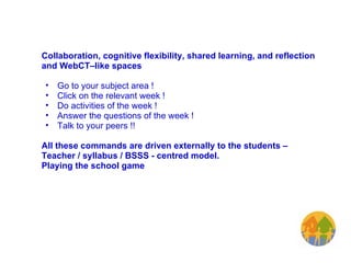 Collaboration, cognitive flexibility, shared learning, and reflection and WebCT–like spaces  Go to your subject area !  Click on the relevant week ! Do activities of the week ! Answer the questions of the week ! Talk to your peers !!   All these commands are driven externally to the students – Teacher / syllabus / BSSS - centred model.  Playing the school game 